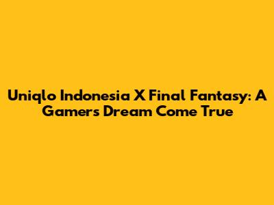 Uniqlo Indonesia X Final Fantasy: A Gamer's Dream Come True