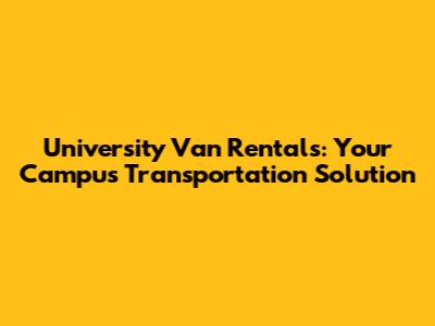 University Van Rentals: Your Campus Transportation Solution