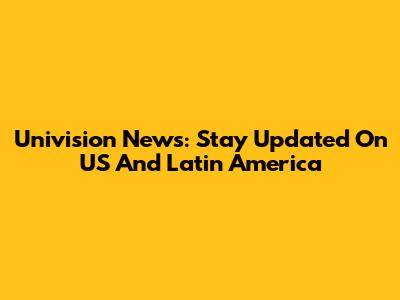Univision News: Stay Updated On US And Latin America