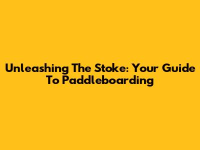 Unleashing The Stoke: Your Guide To Paddleboarding