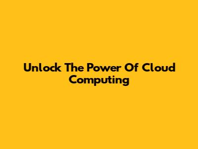 Unlock The Power Of Cloud Computing