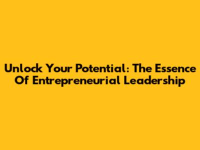 Unlock Your Potential: The Essence Of Entrepreneurial Leadership