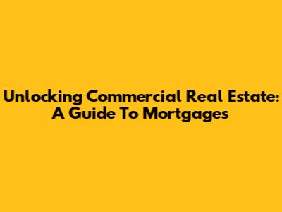 Unlocking Commercial Real Estate: A Guide To Mortgages