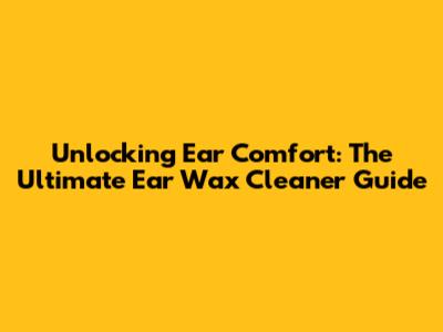 Unlocking Ear Comfort: The Ultimate Ear Wax Cleaner Guide
