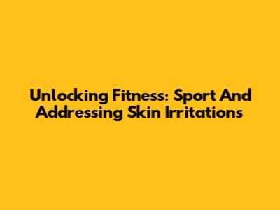 Unlocking Fitness: Sport And Addressing Skin Irritations