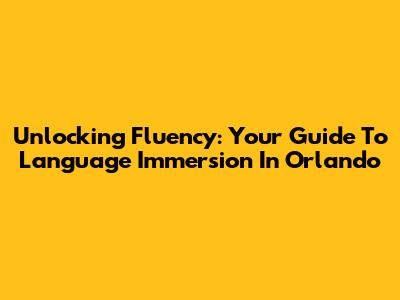 Unlocking Fluency: Your Guide To Language Immersion In Orlando