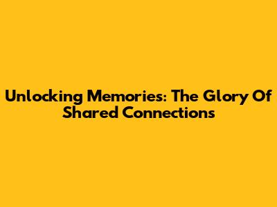 Unlocking Memories: The Glory Of Shared Connections