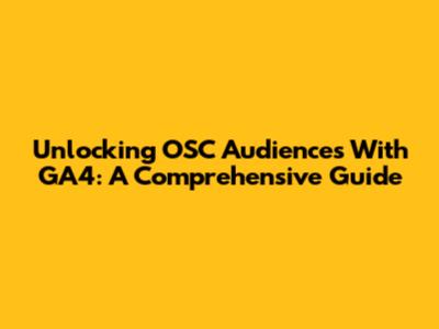 Unlocking OSC Audiences With GA4: A Comprehensive Guide