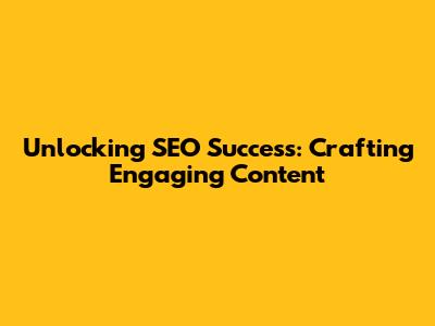 Unlocking SEO Success: Crafting Engaging Content