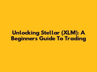 Unlocking Stellar (XLM): A Beginner's Guide To Trading