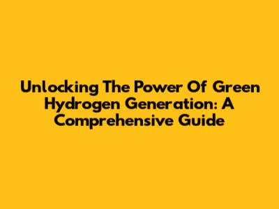 Unlocking The Power Of Green Hydrogen Generation: A Comprehensive Guide