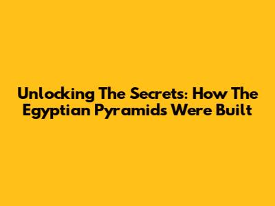 Unlocking The Secrets: How The Egyptian Pyramids Were Built