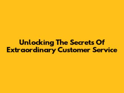 Unlocking The Secrets Of Extraordinary Customer Service