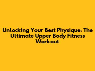 Unlocking Your Best Physique: The Ultimate Upper Body Fitness Workout