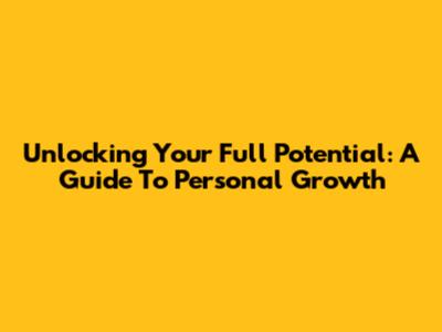 Unlocking Your Full Potential: A Guide To Personal Growth
