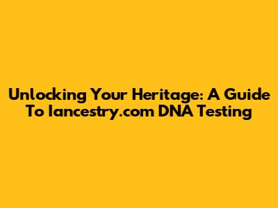 Unlocking Your Heritage: A Guide To Iancestry.com DNA Testing
