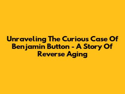 Unraveling 'The Curious Case Of Benjamin Button' - A Story Of Reverse Aging