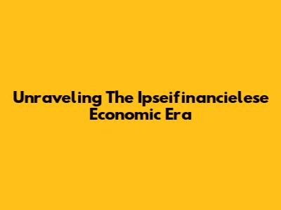 Unraveling The Ipseifinancielese Economic Era