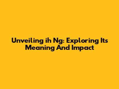 Unveiling 'ih Ng': Exploring Its Meaning And Impact
