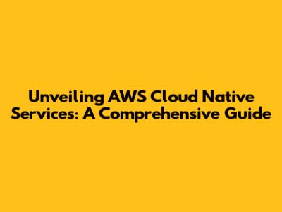 Unveiling AWS Cloud Native Services: A Comprehensive Guide