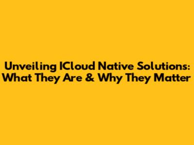 Unveiling ICloud Native Solutions: What They Are & Why They Matter