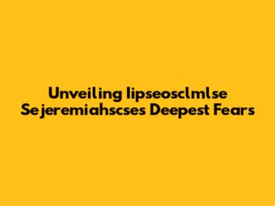 Unveiling Iipseosclmlse Sejeremiahscse's Deepest Fears
