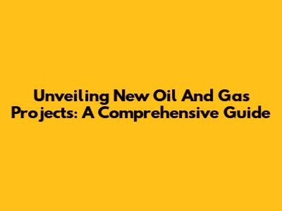 Unveiling New Oil And Gas Projects: A Comprehensive Guide