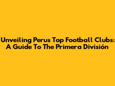 Unveiling Peru's Top Football Clubs: A Guide To The Primera División