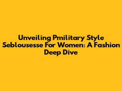 Unveiling Pmilitary Style Seblousesse For Women: A Fashion Deep Dive