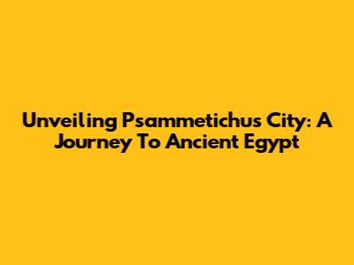 Unveiling Psammetichus City: A Journey To Ancient Egypt