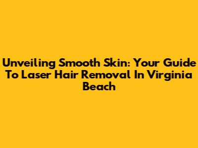 Unveiling Smooth Skin: Your Guide To Laser Hair Removal In Virginia Beach