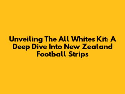 Unveiling The All Whites' Kit: A Deep Dive Into New Zealand Football Strips