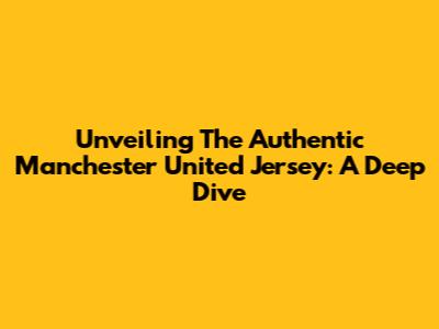 Unveiling The Authentic Manchester United Jersey: A Deep Dive