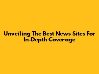 Unveiling The Best News Sites For In-Depth Coverage
