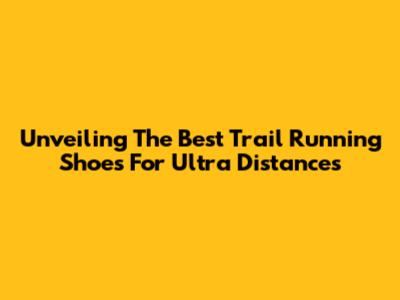 Unveiling The Best Trail Running Shoes For Ultra Distances