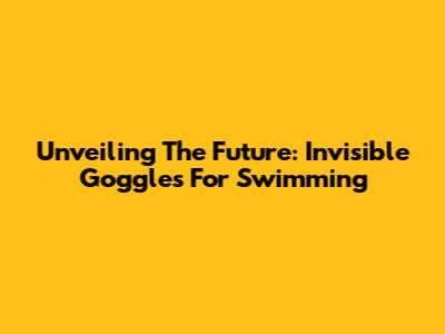 Unveiling The Future: Invisible Goggles For Swimming