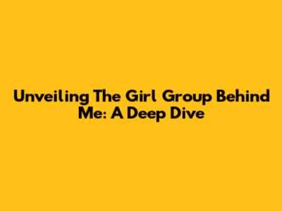 Unveiling The Girl Group Behind Me: A Deep Dive