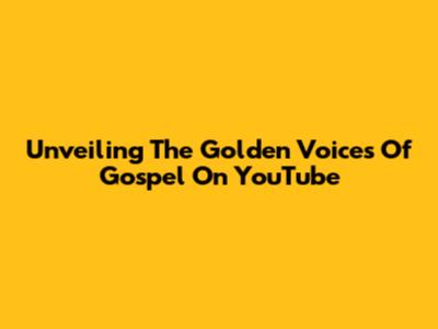Unveiling The Golden Voices Of Gospel On YouTube