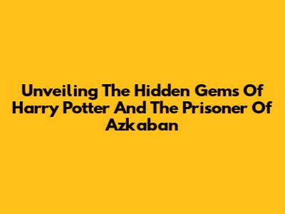 Unveiling The Hidden Gems Of Harry Potter And The Prisoner Of Azkaban