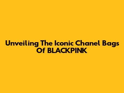 Unveiling The Iconic Chanel Bags Of BLACKPINK