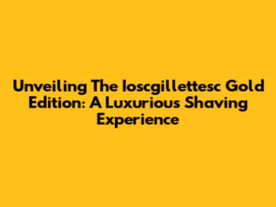 Unveiling The Ioscgillettesc Gold Edition: A Luxurious Shaving Experience