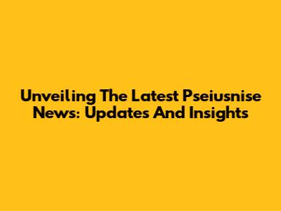 Unveiling The Latest Pseiusnise News: Updates And Insights