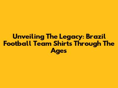 Unveiling The Legacy: Brazil Football Team Shirts Through The Ages