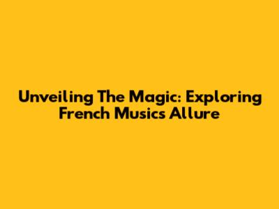 Unveiling The Magic: Exploring French Music's Allure