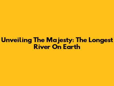 Unveiling The Majesty: The Longest River On Earth