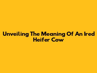 Unveiling The Meaning Of An 'Ired' Heifer Cow