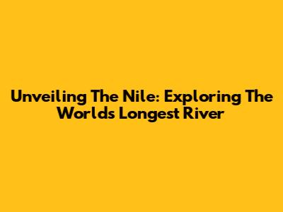 Unveiling The Nile: Exploring The World's Longest River
