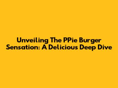 Unveiling The PPie Burger Sensation: A Delicious Deep Dive