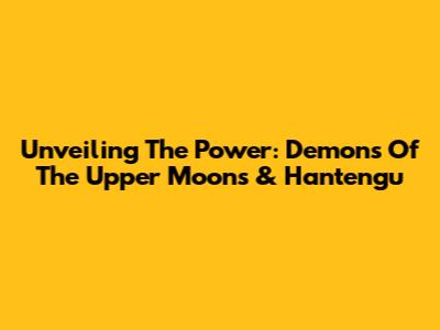 Unveiling The Power: Demons Of The Upper Moons & Hantengu