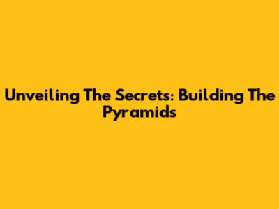 Unveiling The Secrets: Building The Pyramids